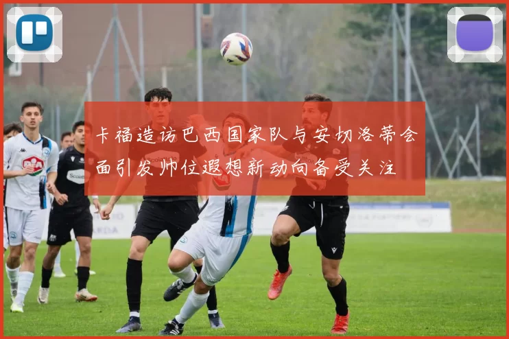 卡福造访巴西国家队与安切洛蒂会面引发帅位遐想新动向备受关注